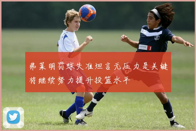 弗莱明罚球失准坦言无压力是关键将继续努力提升投篮水平