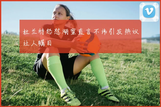 杜兰特怒怼湖蜜直言不讳引发热议让人瞩目