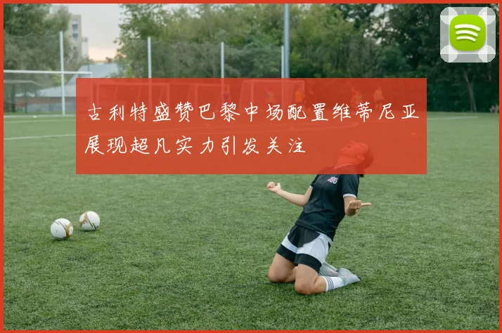 古利特盛赞巴黎中场配置维蒂尼亚展现超凡实力引发关注
