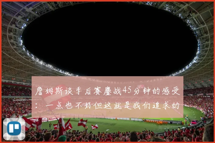 詹姆斯谈季后赛鏖战45分钟的感受：一点也不好但这就是我们追求的挑战