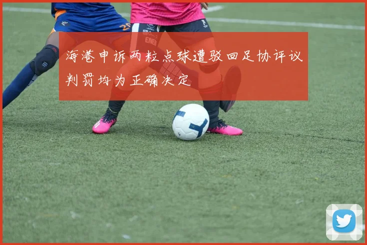 海港申诉两粒点球遭驳回足协评议判罚均为正确决定