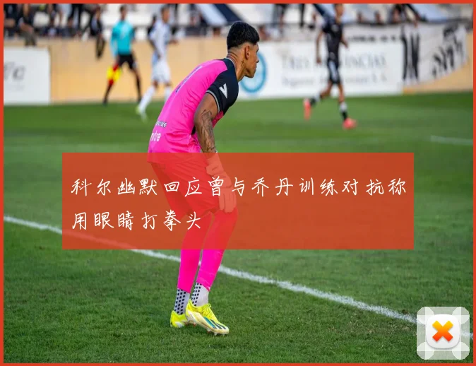 科尔幽默回应曾与乔丹训练对抗称用眼睛打拳头