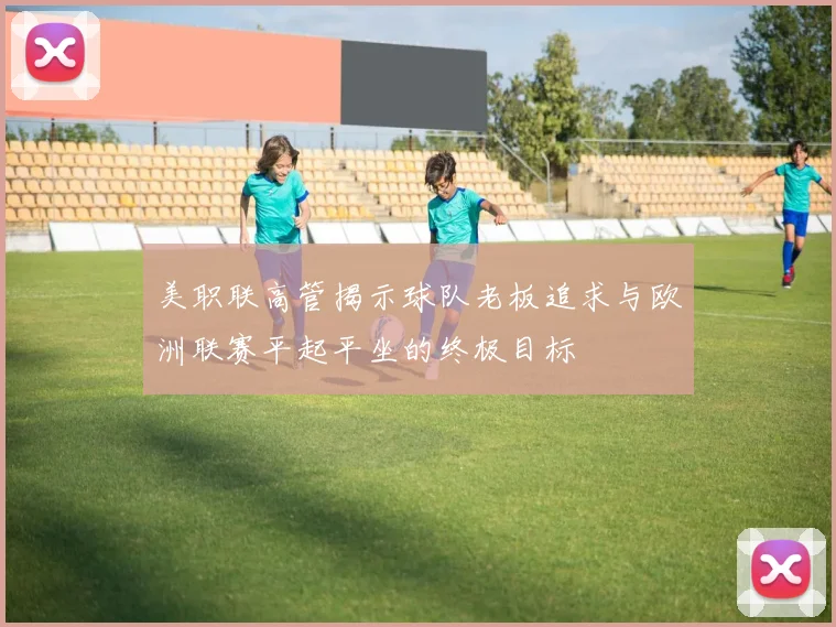 美职联高管揭示球队老板追求与欧洲联赛平起平坐的终极目标