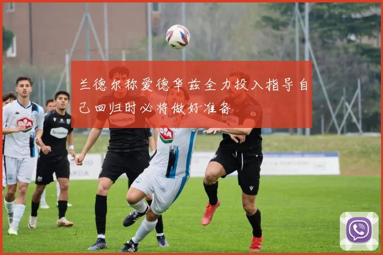 兰德尔称爱德华兹全力投入指导自己回归时必将做好准备