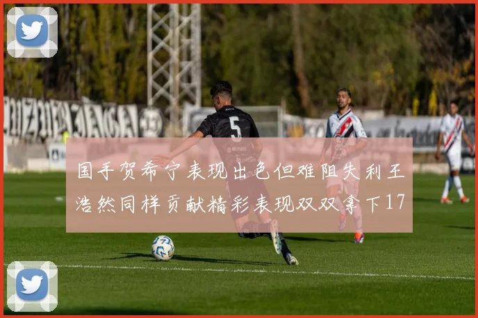 国手贺希宁表现出色但难阻失利王浩然同样贡献精彩表现双双拿下17分7板