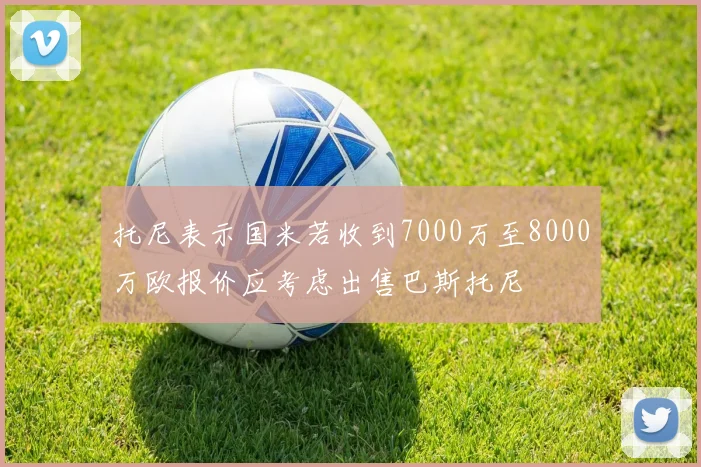 托尼表示国米若收到7000万至8000万欧报价应考虑出售巴斯托尼