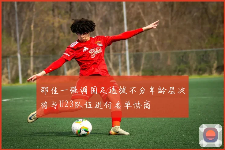 邵佳一强调国足选拔不分年龄层次将与U23队伍进行名单协商